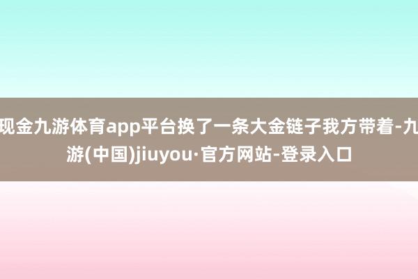现金九游体育app平台换了一条大金链子我方带着-九游(中国)jiuyou·官方网站-登录入口