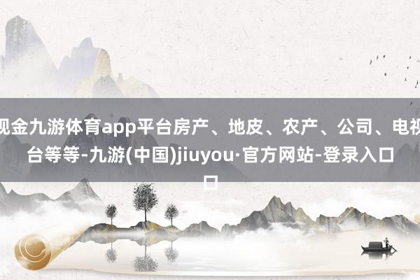现金九游体育app平台房产、地皮、农产、公司、电视台等等-九游(中国)jiuyou·官方网站-登录入口