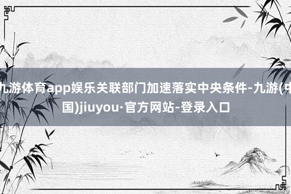 九游体育app娱乐关联部门加速落实中央条件-九游(中国)jiuyou·官方网站-登录入口