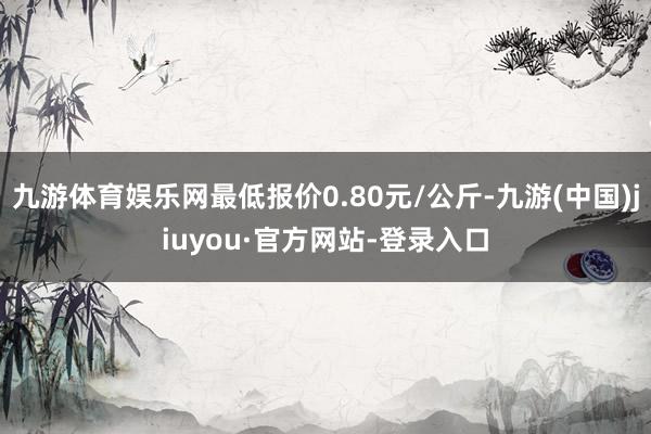 九游体育娱乐网最低报价0.80元/公斤-九游(中国)jiuyou·官方网站-登录入口