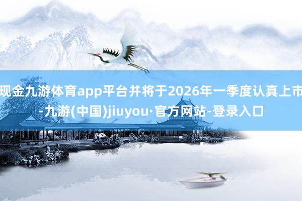 现金九游体育app平台并将于2026年一季度认真上市-九游(中国)jiuyou·官方网站-登录入口