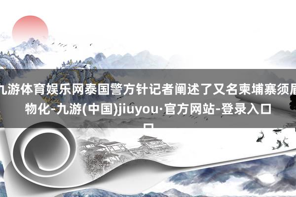 九游体育娱乐网泰国警方针记者阐述了又名柬埔寨须眉物化-九游(中国)jiuyou·官方网站-登录入口
