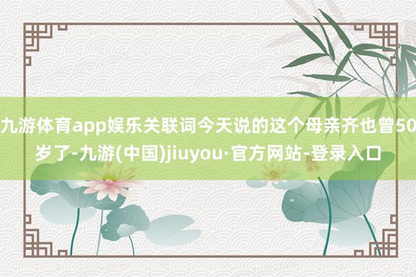 九游体育app娱乐关联词今天说的这个母亲齐也曾50岁了-九游(中国)jiuyou·官方网站-登录入口