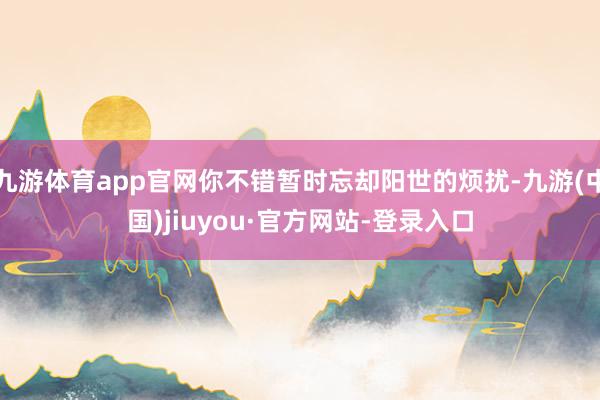 九游体育app官网你不错暂时忘却阳世的烦扰-九游(中国)jiuyou·官方网站-登录入口