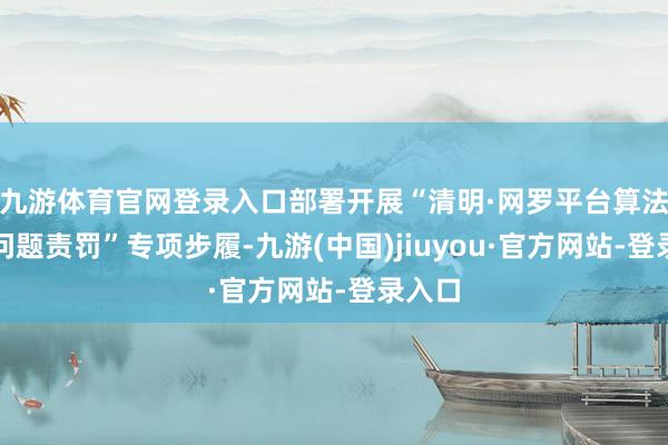 九游体育官网登录入口部署开展“清明·网罗平台算法典型问题责罚”专项步履-九游(中国)jiuyou·官方网站-登录入口