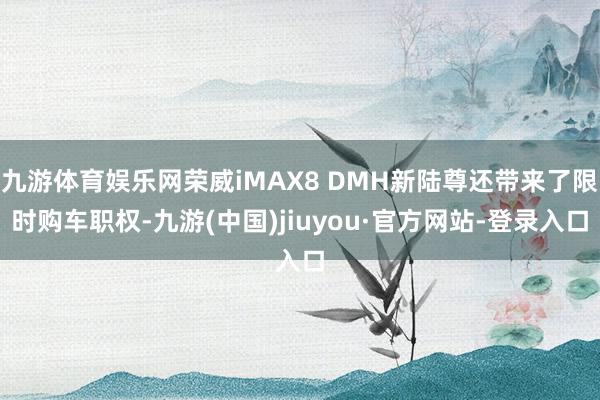 九游体育娱乐网荣威iMAX8 DMH新陆尊还带来了限时购车职权-九游(中国)jiuyou·官方网站-登录入口