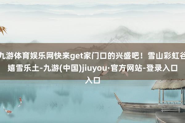 九游体育娱乐网快来get家门口的兴盛吧！雪山彩虹谷嬉雪乐土-九游(中国)jiuyou·官方网站-登录入口