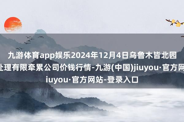 九游体育app娱乐2024年12月4日乌鲁木皆北园春果业认识处理有限牵累公司价钱行情-九游(中国)jiuyou·官方网站-登录入口