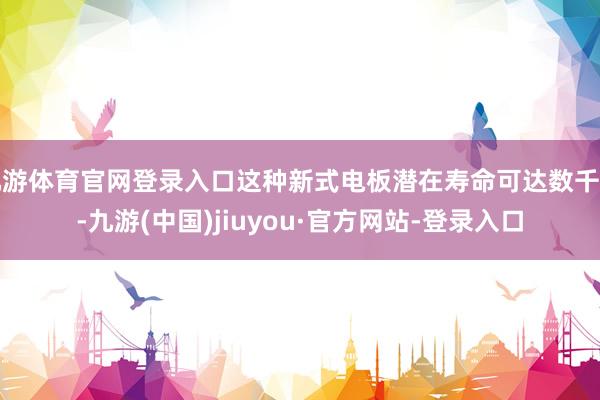 九游体育官网登录入口这种新式电板潜在寿命可达数千年-九游(中国)jiuyou·官方网站-登录入口
