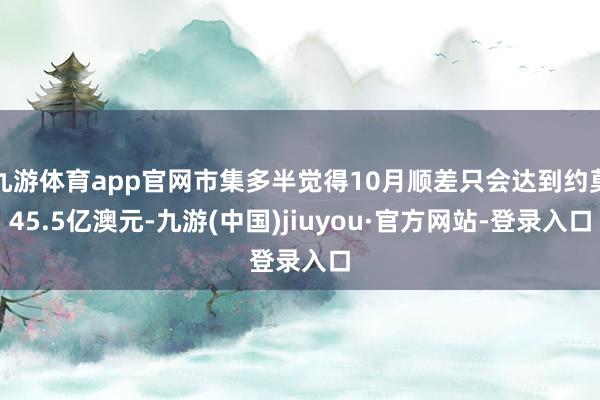九游体育app官网市集多半觉得10月顺差只会达到约莫45.5亿澳元-九游(中国)jiuyou·官方网站-登录入口
