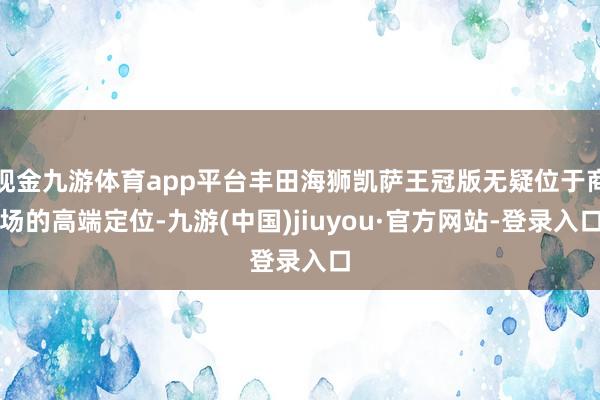 现金九游体育app平台丰田海狮凯萨王冠版无疑位于商场的高端定位-九游(中国)jiuyou·官方网站-登录入口
