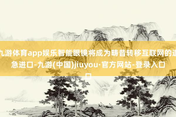 九游体育app娱乐智能眼镜将成为畴昔转移互联网的遑急进口-九游(中国)jiuyou·官方网站-登录入口