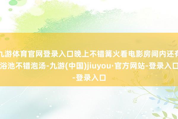九游体育官网登录入口晚上不错篝火看电影房间内还有浴池不错泡汤-九游(中国)jiuyou·官方网站-登录入口