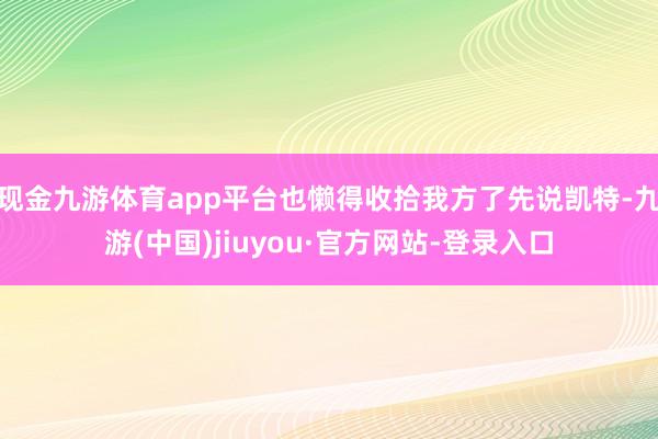 现金九游体育app平台也懒得收拾我方了先说凯特-九游(中国)jiuyou·官方网站-登录入口
