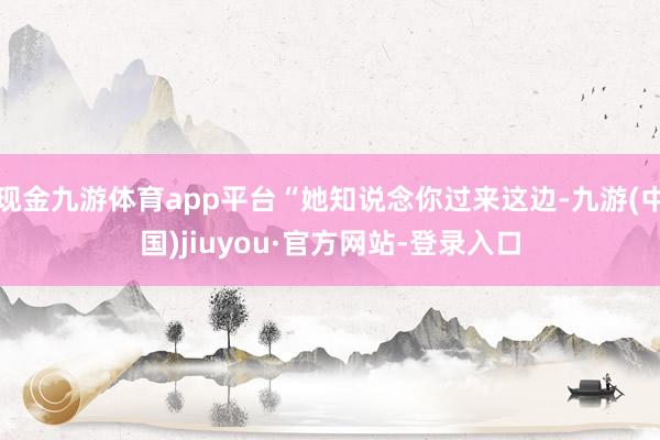 现金九游体育app平台“她知说念你过来这边-九游(中国)jiuyou·官方网站-登录入口