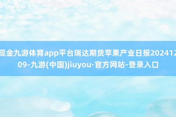 现金九游体育app平台瑞达期货苹果产业日报20241209-九游(中国)jiuyou·官方网站-登录入口