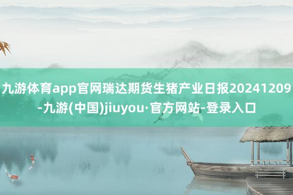 九游体育app官网瑞达期货生猪产业日报20241209-九游(中国)jiuyou·官方网站-登录入口