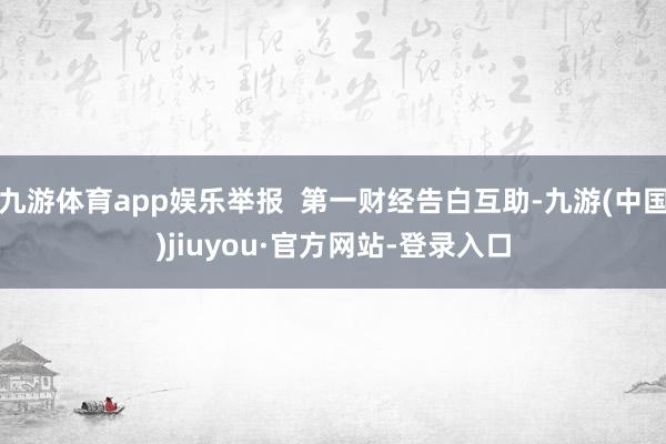 九游体育app娱乐举报  第一财经告白互助-九游(中国)jiuyou·官方网站-登录入口
