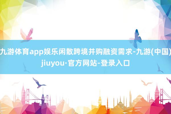 九游体育app娱乐闲散跨境并购融资需求-九游(中国)jiuyou·官方网站-登录入口