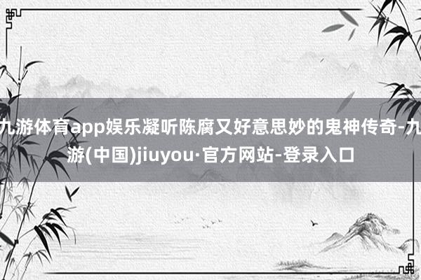 九游体育app娱乐凝听陈腐又好意思妙的鬼神传奇-九游(中国)jiuyou·官方网站-登录入口