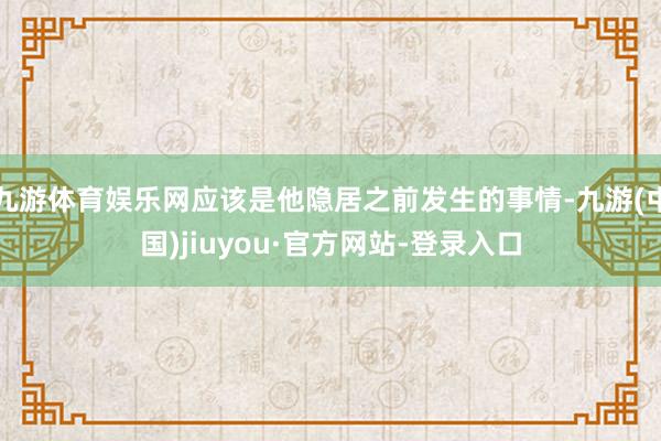 九游体育娱乐网应该是他隐居之前发生的事情-九游(中国)jiuyou·官方网站-登录入口