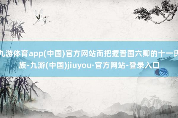 九游体育app(中国)官方网站而把握晋国六卿的十一氏族-九游(中国)jiuyou·官方网站-登录入口
