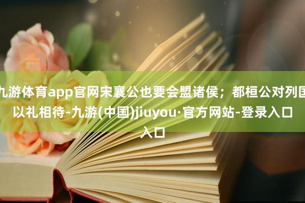 九游体育app官网宋襄公也要会盟诸侯；都桓公对列国以礼相待-九游(中国)jiuyou·官方网站-登录入口