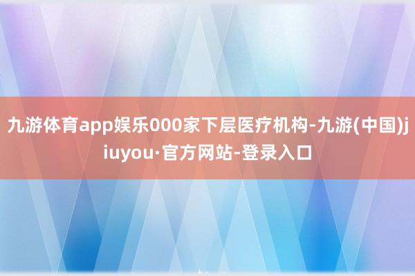 九游体育app娱乐000家下层医疗机构-九游(中国)jiuyou·官方网站-登录入口