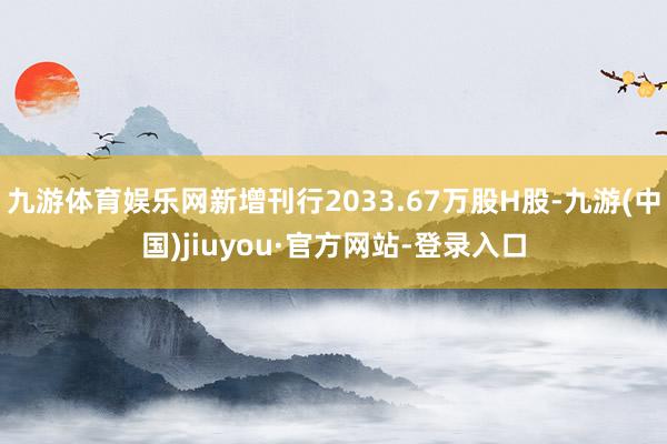 九游体育娱乐网新增刊行2033.67万股H股-九游(中国)jiuyou·官方网站-登录入口