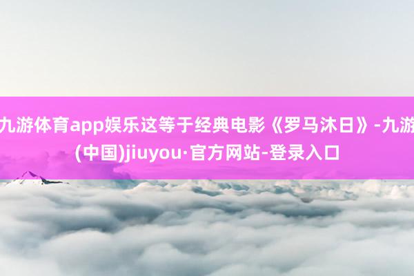 九游体育app娱乐这等于经典电影《罗马沐日》-九游(中国)jiuyou·官方网站-登录入口
