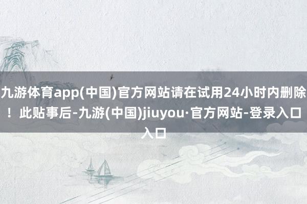 九游体育app(中国)官方网站请在试用24小时内删除！此贴事后-九游(中国)jiuyou·官方网站-登录入口