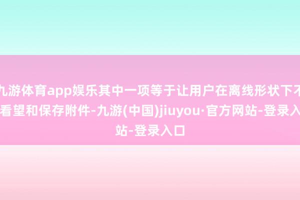 九游体育app娱乐其中一项等于让用户在离线形状下不错看望和保存附件-九游(中国)jiuyou·官方网站-登录入口