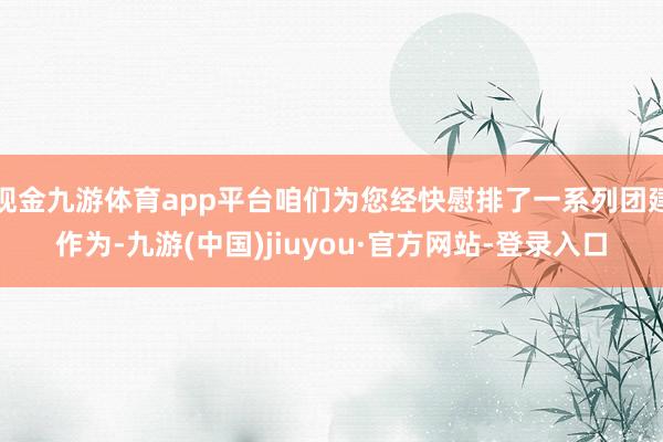 现金九游体育app平台咱们为您经快慰排了一系列团建作为-九游(中国)jiuyou·官方网站-登录入口