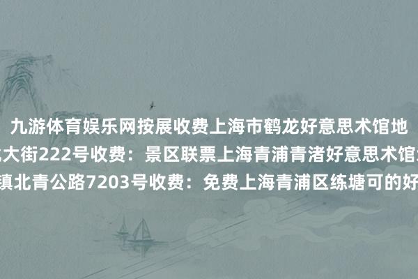 九游体育娱乐网按展收费上海市鹤龙好意思术馆地址：青浦区朱家角镇北大街222号收费：景区联票上海青浦青渚好意思术馆地址：青浦区重固镇北青公路7203号收费：免费上海青浦区练塘可的好意思术馆地址：青浦区练塘镇金前村金田路428号收费：免费上海青浦区金夜好意思术馆地址：青浦区徐泾镇汇龙路168号收费：免费奉贤区上海吴宜恩好意思术馆地址：奉贤区海湾旅游区海马路5818号收费：免费崇明区崇明好意思术馆地址：