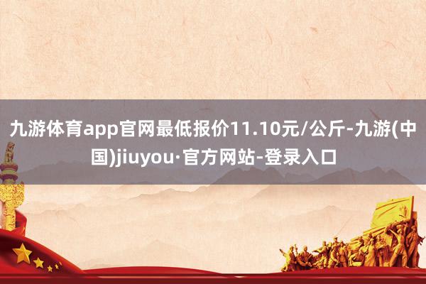 九游体育app官网最低报价11.10元/公斤-九游(中国)jiuyou·官方网站-登录入口