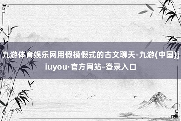 九游体育娱乐网用假模假式的古文聊天-九游(中国)jiuyou·官方网站-登录入口