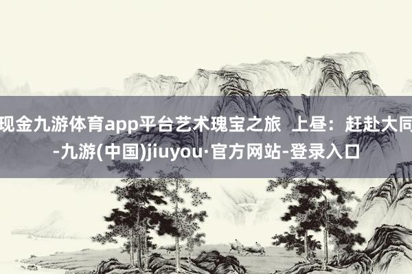 现金九游体育app平台艺术瑰宝之旅  上昼：赶赴大同-九游(中国)jiuyou·官方网站-登录入口
