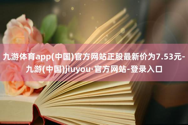 九游体育app(中国)官方网站正股最新价为7.53元-九游(中国)jiuyou·官方网站-登录入口