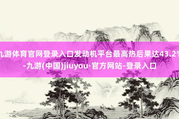 九游体育官网登录入口发动机平台最高热后果达43.2%-九游(中国)jiuyou·官方网站-登录入口