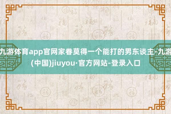 九游体育app官网家眷莫得一个能打的男东谈主-九游(中国)jiuyou·官方网站-登录入口