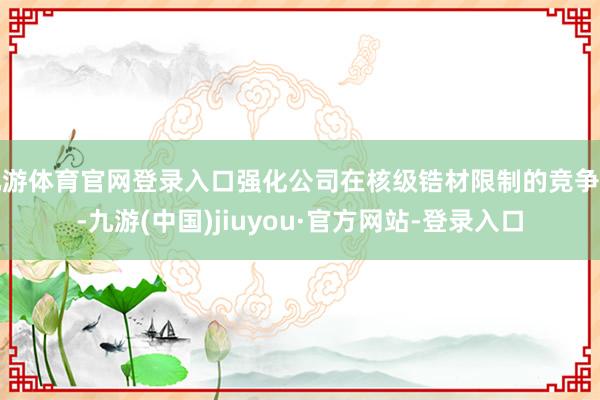 九游体育官网登录入口强化公司在核级锆材限制的竞争力-九游(中国)jiuyou·官方网站-登录入口