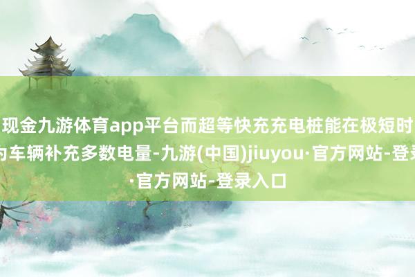 现金九游体育app平台而超等快充充电桩能在极短时老实为车辆补充多数电量-九游(中国)jiuyou·官方网站-登录入口