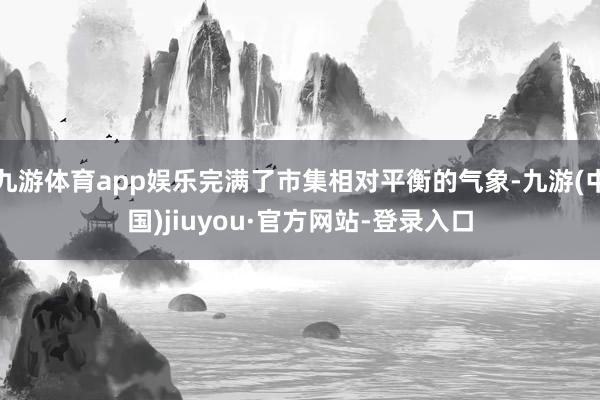九游体育app娱乐完满了市集相对平衡的气象-九游(中国)jiuyou·官方网站-登录入口