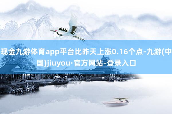 现金九游体育app平台比昨天上涨0.16个点-九游(中国)jiuyou·官方网站-登录入口