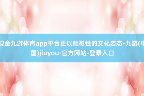 现金九游体育app平台更以颠覆性的文化姿态-九游(中国)jiuyou·官方网站-登录入口