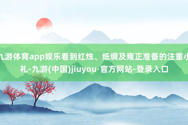 九游体育app娱乐看到红烛、纸绸及雍正准备的注重小礼-九游(中国)jiuyou·官方网站-登录入口