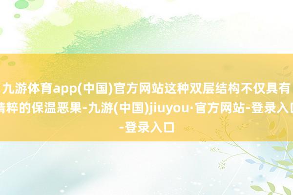 九游体育app(中国)官方网站这种双层结构不仅具有精粹的保温恶果-九游(中国)jiuyou·官方网站-登录入口