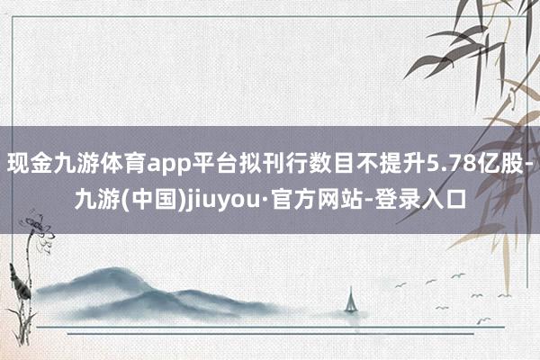 现金九游体育app平台拟刊行数目不提升5.78亿股-九游(中国)jiuyou·官方网站-登录入口