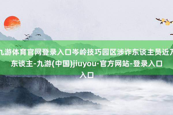 九游体育官网登录入口岑岭技巧园区涉诈东谈主员近万东谈主-九游(中国)jiuyou·官方网站-登录入口