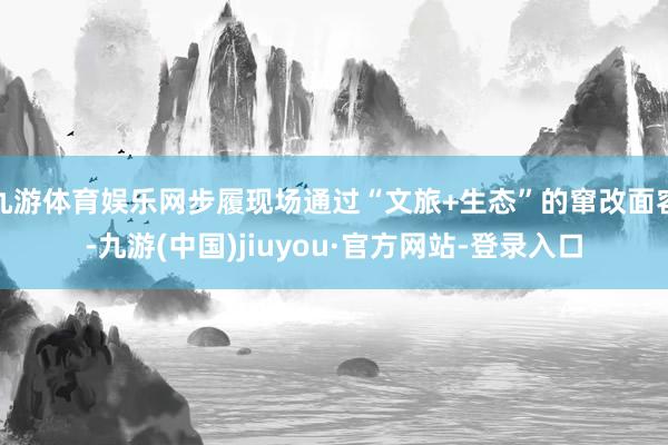九游体育娱乐网步履现场通过“文旅+生态”的窜改面容-九游(中国)jiuyou·官方网站-登录入口